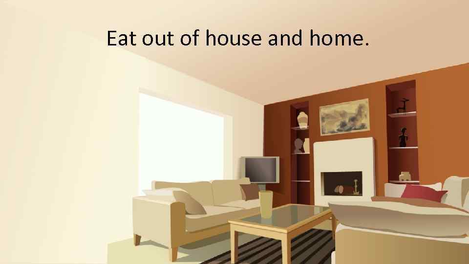 Eat out of house and home. 