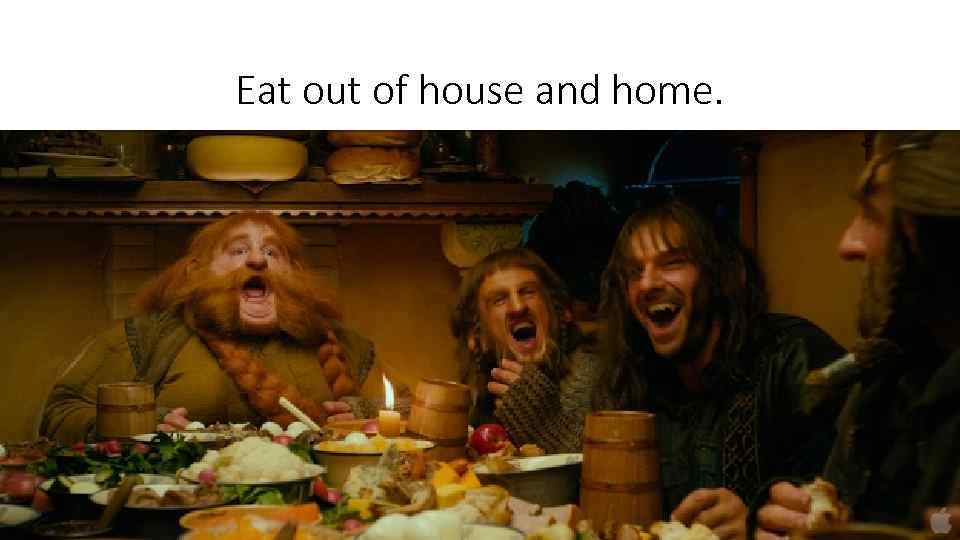 Eat out of house and home. 