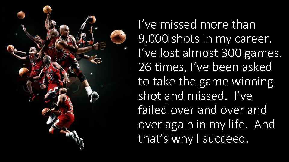 I’ve missed more than 9, 000 shots in my career. I’ve lost almost 300