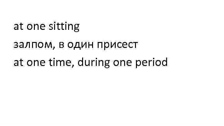 at one sitting залпом, в один присест at one time, during one period 