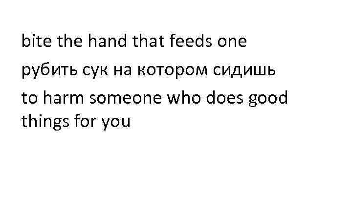 bite the hand that feeds one рубить сук на котором сидишь to harm someone