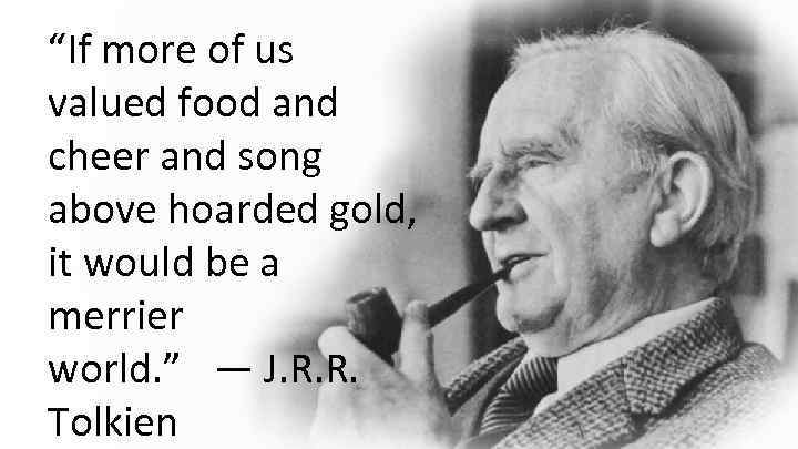 “If more of us valued food and cheer and song above hoarded gold, it