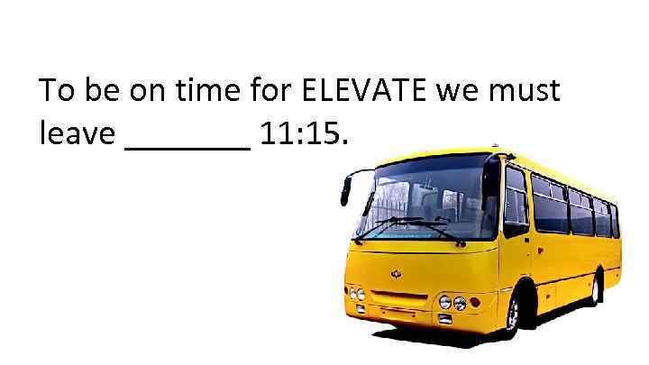 To be on time for ELEVATE we must leave _______ 11: 15. 