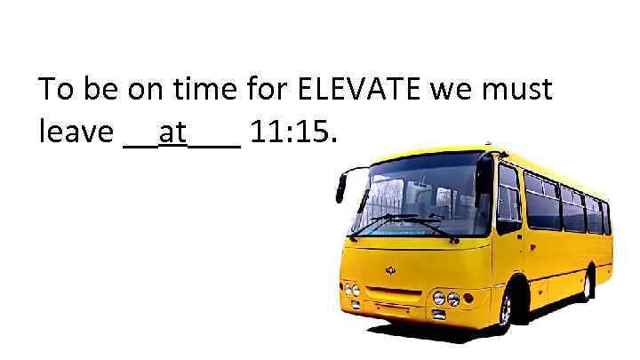 To be on time for ELEVATE we must leave __at___ 11: 15. 