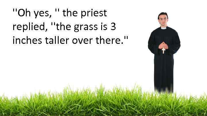 ''Oh yes, '' the priest replied, ''the grass is 3 inches taller over there.