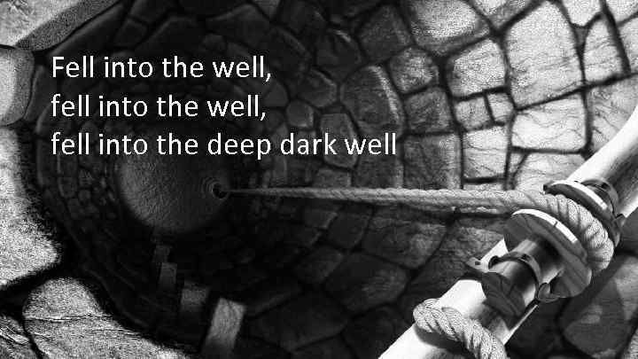 Fell into the well, fell into the deep dark well 