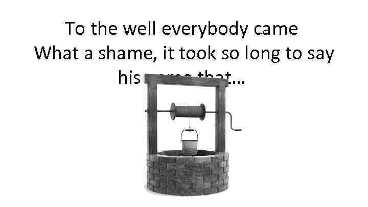 To the well everybody came What a shame, it took so long to say