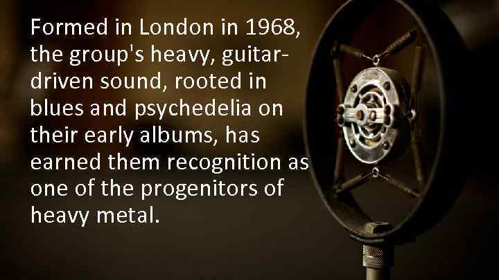 Formed in London in 1968, the group's heavy, guitardriven sound, rooted in blues and