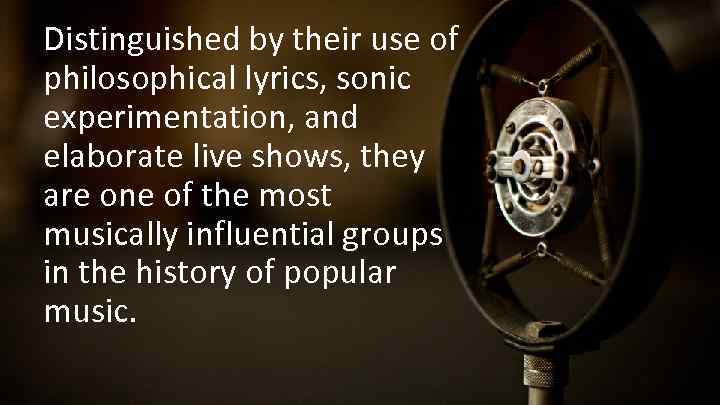 Distinguished by their use of philosophical lyrics, sonic experimentation, and elaborate live shows, they