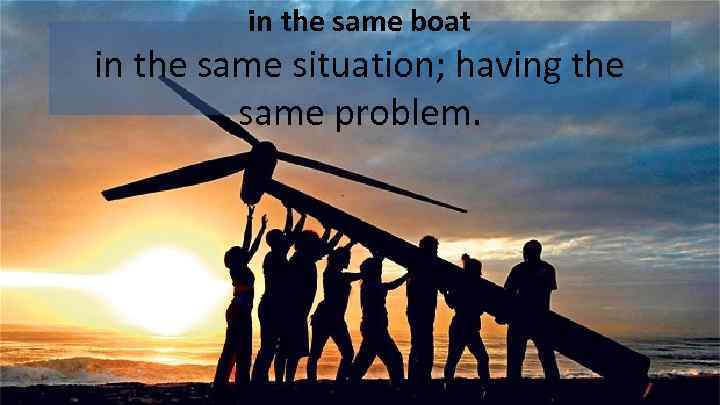 in the same boat in the same situation; having the same problem. 