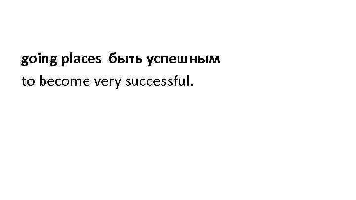 going places быть успешным to become very successful. 