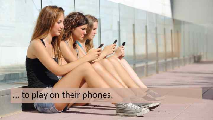 … to play on their phones. 