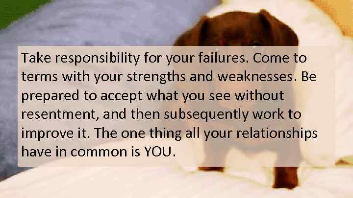 Take responsibility for your failures. Come to terms with your strengths and weaknesses. Be