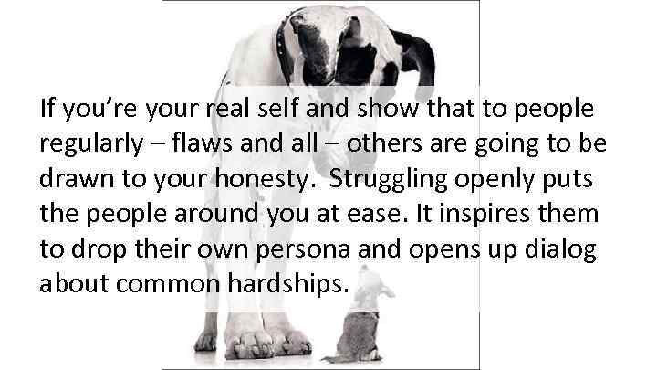 If you’re your real self and show that to people regularly – flaws and