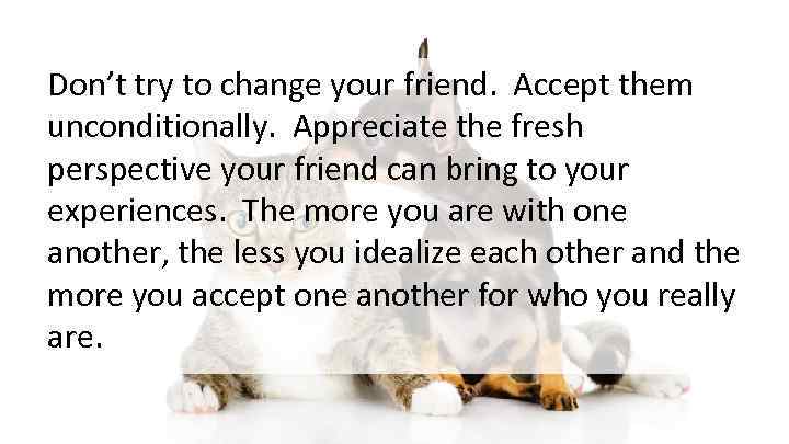 Don’t try to change your friend. Accept them unconditionally. Appreciate the fresh perspective your