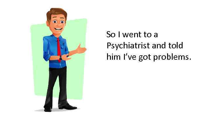 So I went to a Psychiatrist and told him I’ve got problems. 