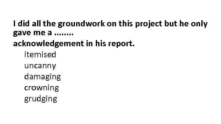 I did all the groundwork on this project but he only gave me a.