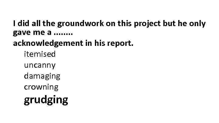 I did all the groundwork on this project but he only gave me a.