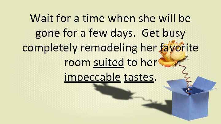 Wait for a time when she will be gone for a few days. Get