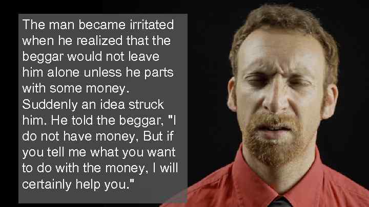The man became irritated when he realized that the beggar would not leave him