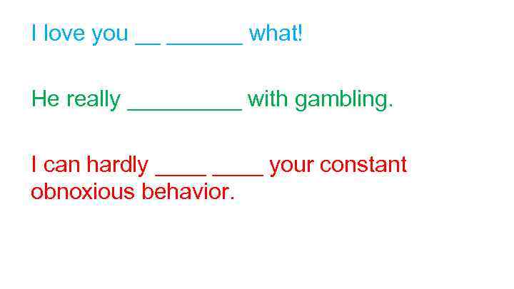 I love you __ ______ what! He really _____ with gambling. I can hardly