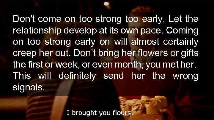 Don't come on too strong too early. Let the relationship develop at its own