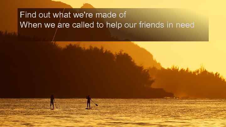 Find out what we're made of When we are called to help our friends