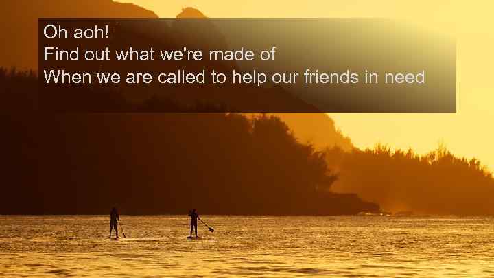 Oh aoh! Find out what we're made of When we are called to help