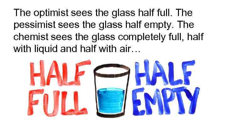 The optimist sees the glass half full. The pessimist sees the glass half empty.