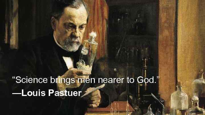 “Science brings men nearer to God. ” —Louis Pastuer 