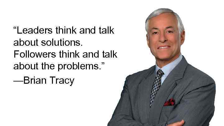 “Leaders think and talk about solutions. Followers think and talk about the problems. ”