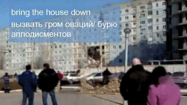 bring the house down вызвать гром оваций/ бурю аплодисментов 