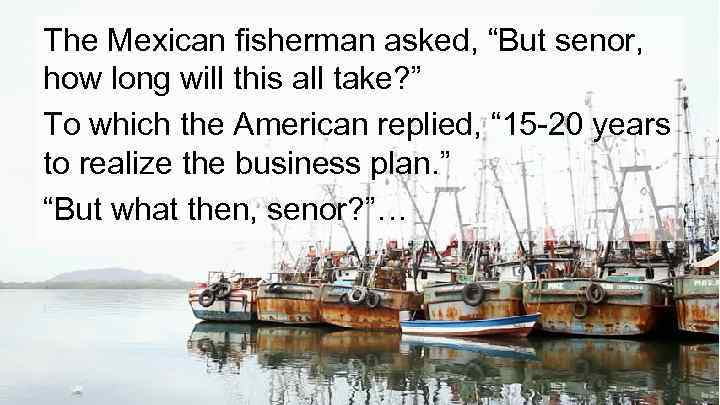 The Mexican fisherman asked, “But senor, how long will this all take? ” To