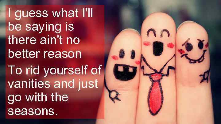 I guess what I'll be saying is there ain't no better reason To rid