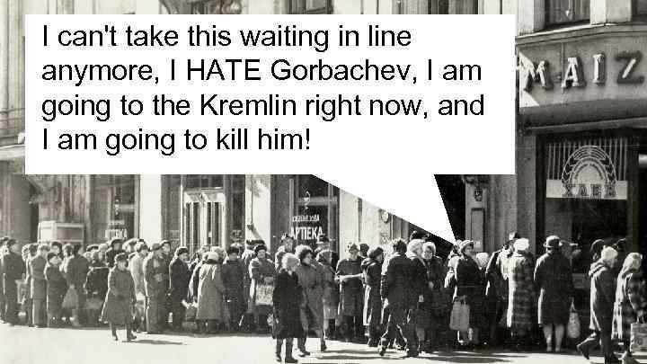 I can't take this waiting in line anymore, I HATE Gorbachev, I am going