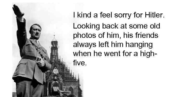 I kind a feel sorry for Hitler. Looking back at some old photos of