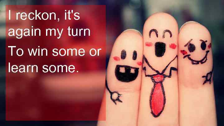 I reckon, it's again my turn To win some or learn some. 