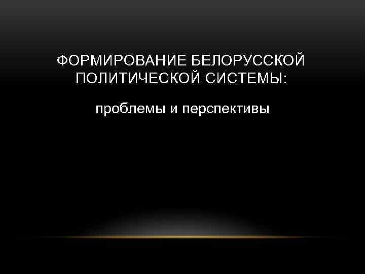 ФОРМИРОВАНИЕ БЕЛОРУССКОЙ ПОЛИТИЧЕСКОЙ СИСТЕМЫ: проблемы и перспективы 