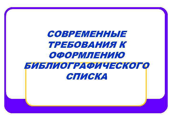 СОВРЕМЕННЫЕ ТРЕБОВАНИЯ К ОФОРМЛЕНИЮ БИБЛИОГРАФИЧЕСКОГО СПИСКА 