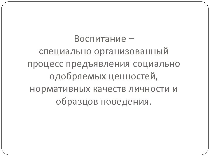 Воспитание – специально организованный процесс предъявления социально одобряемых ценностей, нормативных качеств личности и образцов