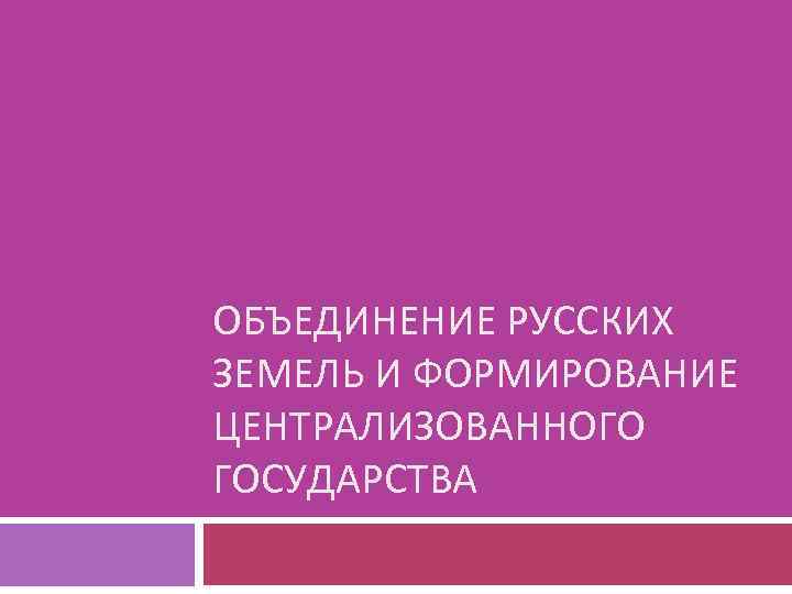 ОБЪЕДИНЕНИЕ РУССКИХ ЗЕМЕЛЬ И ФОРМИРОВАНИЕ ЦЕНТРАЛИЗОВАННОГО ГОСУДАРСТВА 