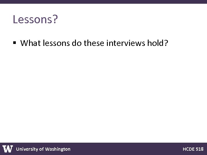 Lessons? § What lessons do these interviews hold? University of Washington HCDE 518 