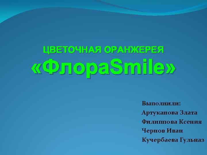 ЦВЕТОЧНАЯ ОРАНЖЕРЕЯ «Флора. Smile» Выполнили: Артуканова Злата Филиппова Ксения Чернов Иван Кучербаева Гульназ 