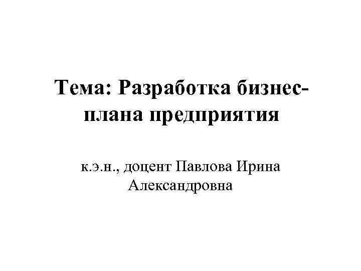 Тема: Разработка бизнесплана предприятия к. э. н. , доцент Павлова Ирина Александровна 