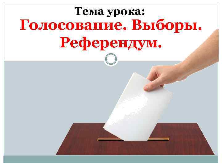 Тема урока: Голосование. Выборы. Референдум. 