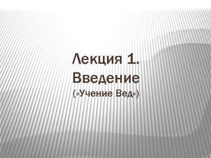 Лекция 1. Введение ( «Учение Вед» ) 