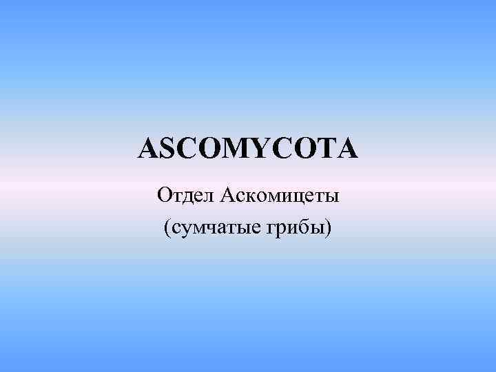 ASCOMYCOTA Отдел Аскомицеты (сумчатые грибы) 