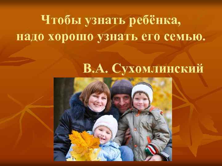 Чтобы узнать ребёнка, надо хорошо узнать его семью. В. А. Сухомлинский 