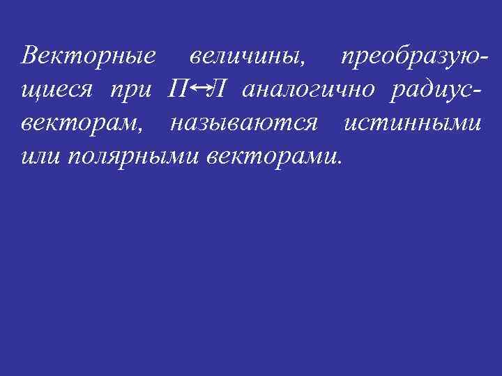 Векторные величины, преобразующиеся при П Л аналогично радиус- векторам, называются истинными или полярными векторами.