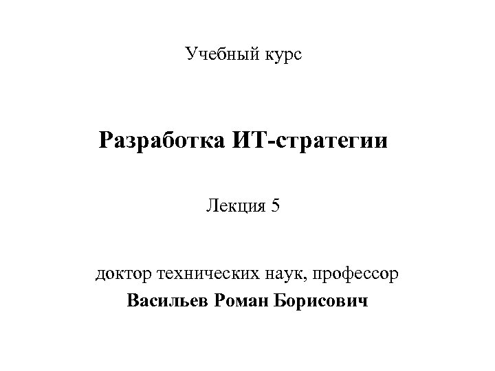 Учебный курс Разработка ИТ-стратегии Лекция 5 доктор технических наук, профессор Васильев Роман Борисович 